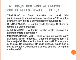 IDENTIFICAÇÃO DOS PRINCIPAIS GRUPOS DE
RISCO DO PROCESSO SAÚDE – DOENÇA
 TRABALHO – Quem trabalha na casa? São
participantes do mercado formal ou informal? É trabalho
escravo? Tem direito à açimentação e salubridade?
 RENDA FAMILIAR – Qual a renda familiar? O chefe da
família é o único provedor?
 ALIMENTAÇÃO – A família recebe cesta básica? Há
algum membro desnutrido?
 MORADIA/HABITAÇÃO – Qual o tipo de construção?
alvenaria, barro, madeira... Quantos cômodos tem? É
bem arejada? Recebe iluminação natural? É adequada
p/ leitura? Há umidade? Há rede elétrica? Onde fica o
botijão de gás? O banheiro é de uso coletivo? A higiene
é adequada?
 