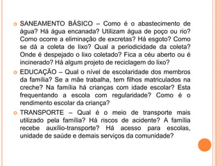  SANEAMENTO BÁSICO – Como é o abastecimento de
água? Há água encanada? Utilizam água de poço ou rio?
Como ocorre a eliminação de excretas? Há esgoto? Como
se dá a coleta de lixo? Qual a periodicidade da coleta?
Onde é despejado o lixo coletado? Fica a céu aberto ou é
incinerado? Há algum projeto de reciclagem do lixo?
 EDUCAÇÃO – Qual o nível de escolaridade dos membros
da família? Se a mãe trabalha, tem filhos matriculados na
creche? Na família há crianças com idade escolar? Esta
frequentando a escola com regularidade? Como é o
rendimento escolar da criança?
 TRANSPORTE – Qual é o meio de transporte mais
utilizado pela família? Há riscos de acidente? A família
recebe auxílio-transporte? Há acesso para escolas,
unidade de saúde e demais serviços da comunidade?
 