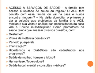  ACESSO À SERVIÇOS DE SAÚDE – A família tem
acesso à unidade de saúde da região? O ACS tem
contato com essa família ou vai na casa e nunca
encontra ninguém? – Na visita domiciliar o primeiro a
dar a solução aos problemas da família é o ACS,
mediante sua visita e análise das necessidades da casa
virá a Equipe multidisciplinar. Como promotores da
saúde temos que analisar diversos quesitos, com:
 Gestante?
 Vítima de violência doméstica?
 Período puerperal?
 Imunização?
 Hipertensos e Diabéticos são cadastrados nos
programas?
 Saúde da mulher, homem e idoso?
 Hanseníase, Tuberculose?
 Saúde bucal, mental e consultas médicas?
 
