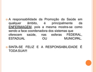  A responsabilidade da Promoção da Saúde em
qualquer âmbito, é principalmente da
ENFERMAGEM, pois a mesma mostra-se como
sendo a face coordenadora dos sistemas que
oferecem saúde, nas esferas
ESTADUAL OU
FEDERAL,
MUNICIPAL.
 SINTA-SE FELIZ E A RESPONSABILIDADE É
TODA SUA!!!
 