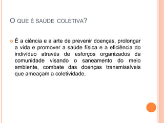 O QUE É SAÚDE COLETIVA?
 É a ciência e a arte de prevenir doenças, prolongar
a vida e promover a saúde física e a eficiência do
indivíduo através de esforços organizados da
comunidade visando o saneamento do meio
ambiente, combate das doenças transmissíveis
que ameaçam a coletividade.
 