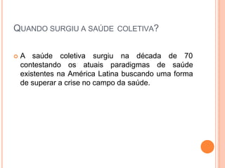 QUANDO SURGIU A SAÚDE COLETIVA?
 A saúde coletiva surgiu na década de 70
contestando os atuais paradigmas de saúde
existentes na América Latina buscando uma forma
de superar a crise no campo da saúde.
 