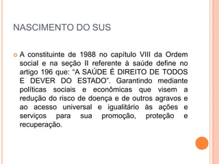 NASCIMENTO DO SUS
 A constituinte de 1988 no capítulo VIII da Ordem
social e na seção II referente à saúde define no
artigo 196 que: “A SAÚDE É DIREITO DE TODOS
E DEVER DO ESTADO”. Garantindo mediante
políticas sociais e econômicas que visem a
redução do risco de doença e de outros agravos e
ao acesso universal e igualitário às ações e
serviços para sua promoção, proteção e
recuperação.
 