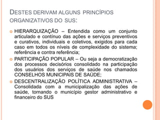 DESTES DERIVAM ALGUNS PRINCÍPIOS
ORGANIZATIVOS DO SUS:
 HIERARQUIZAÇÃO – Entendida como um conjunto
articulado e contínuo das ações e serviços preventivos
e curativos, individuais e coletivos, exigidos para cada
caso em todos os níveis de complexidade do sistema;
referência e contra referência;
 PARTICIPAÇÃO POPULAR – Ou seja a democratização
dos processos decisórios consolidado na participação
dos usuários dos serviços de saúde nos chamados
CONSELHOS MUNICIPAIS DE SAÚDE;
 DESCENTRALIZAÇÃO POLÍTICA ADMINISTRATIVA –
Consolidada com a municipalização das ações de
saúde, tornando o município gestor administrativo e
financeiro do SUS
 