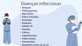 • Dengue;
• Chikungunya;
• Zika vírus;
• Febre amarela;
• Sarampo;
• Rubéola;
• COVID-19;
• Varíola;
• Cólera;
• Leptospirose;
• Tuberculose;
• Hanseníase;
• Hepatites virais (A, B, C);
Doenças infecciosas
 