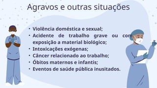 • Violência doméstica e sexual;
• Acidente de trabalho grave ou com
exposição a material biológico;
• Intoxicações exógenas;
• Câncer relacionado ao trabalho;
• Óbitos maternos e infantis;
• Eventos de saúde pública inusitados.
Agravos e outras situações
 