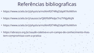 Referências bibliograficas
• https://www.scielo.br/j/physis/a/msNmfGf74RqZsbpKYXxNKhm
• https://www.scielo.br/j/sausoc/a/QKtFb9PkdpcTnz7YNJyMzjN
• https://www.scielo.br/j/physis/a/msNmfGf74RqZsbpKYXxNKhm
• https://abrasco.org.br/saude-coletiva-e-um-campo-de-conhecimento-mas-
tem-compromisso-com-a-pratica
 