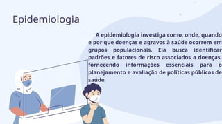 A epidemiologia investiga como, onde, quando
e por que doenças e agravos à saúde ocorrem em
grupos populacionais. Ela busca identificar
padrões e fatores de risco associados a doenças,
fornecendo informações essenciais para o
planejamento e avaliação de políticas públicas de
saúde.
Epidemiologia
 