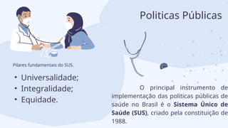 • Universalidade;
• Integralidade;
• Equidade.
O principal instrumento de
implementação das politicas públicas de
saúde no Brasil é o Sistema Único de
Saúde (SUS), criado pela constituição de
1988.
Pilares fundamentais do SUS.
Politicas Públicas
 