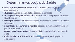 • Renda e proteção social: nível de renda e acesso a redes de apoio
governamentais;
• Educação: nível de escolaridade e acesso à informação;
• Emprego e condições de trabalho: estabilidade no emprego e ambiente
laboral seguro;
• Habitação e meio ambiente: condições de moradia e exposição a fatores
ambientais;
• Alimentação e segurança alimentar: acesso a alimentos nutritivos e em
quantidade suficiente;
• Acesso a serviços de saúde: disponibilidade e qualidade dos serviços de
saúde;
• Apoio social e inclusão: rede de relacionamentos e participação na
comunidade;
Determinantes sociais da Saúde
 