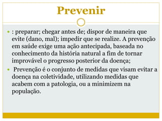 Prevenir
 : preparar; chegar antes de; dispor de maneira que
evite (dano, mal); impedir que se realize. A prevenção
em saúde exige uma ação antecipada, baseada no
conhecimento da história natural a fim de tornar
improvável o progresso posterior da doença;
 Prevenção é o conjunto de medidas que visam evitar a
doença na coletividade, utilizando medidas que
acabem com a patologia, ou a minimizem na
população.
 