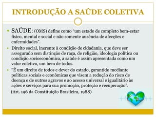 INTRODUÇÃO A SAÚDE COLETIVA
 SAÚDE: (OMS) define como “um estado de completo bem-estar
físico, mental e social e não somente ausência de afecções e
enfermidades”.
 Direito social, inerente à condição de cidadania, que deve ser
assegurado sem distinção de raça, de religião, ideologia política ou
condição socioeconômica, a saúde é assim apresentada como um
valor coletivo, um bem de todos.
 “É um direito de todos e dever do estado, garantido mediante
políticas sociais e econômicas que visem a redução do risco de
doença e de outros agravos e ao acesso universal e igualitário às
ações e serviços para sua promoção, proteção e recuperação”.
(Art. 196 da Constituição Brasileira, 1988)
 