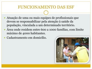 FUNCIONAMENTO DAS ESF
 Atuação de uma ou mais equipes de profissionais que
devem se responsabilizar pela atenção à saúde da
população, vinculada a um determinado território.
 Área onde residem entre 600 a 1000 famílias, com limite
máximo de 4000 habitantes.
 Cadastramento em domicílio.
 