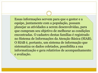 Essas informações servem para que o gestor e a
equipe, juntamente com a população, possam
planejar as atividades a serem desenvolvidas, para
que cumpram seu objetivo de melhorar as condições
encontradas. O cadastro destas famílias é registrado
no Sistema de Informações da Atenção Básica (SIAB).
O SIAB é, portanto, um sistema de informação que
sistematiza os dados coletados, possibilita a sua
informatização e gera relatórios de acompanhamento
e avaliação.
 