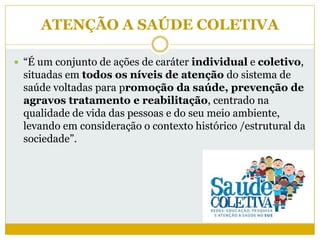 ATENÇÃO A SAÚDE COLETIVA
 “É um conjunto de ações de caráter individual e coletivo,
situadas em todos os níveis de atenção do sistema de
saúde voltadas para promoção da saúde, prevenção de
agravos tratamento e reabilitação, centrado na
qualidade de vida das pessoas e do seu meio ambiente,
levando em consideração o contexto histórico /estrutural da
sociedade”.
 