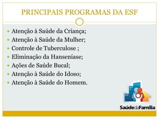 PRINCIPAIS PROGRAMAS DA ESF
 Atenção à Saúde da Criança;
 Atenção à Saúde da Mulher;
 Controle de Tuberculose ;
 Eliminação da Hanseníase;
 Ações de Saúde Bucal;
 Atenção à Saúde do Idoso;
 Atenção à Saúde do Homem.
 