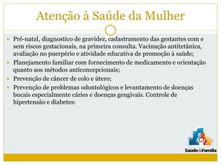 Atenção à Saúde da Mulher
 Pré-natal, diagnostico de gravidez, cadastramento das gestantes com e
sem riscos gestacionais, na primeira consulta. Vacinação antitetânica,
avaliação no puerpério e atividade educativa de promoção à saúde;
 Planejamento familiar com fornecimento de medicamento e orientação
quanto aos métodos anticoncepcionais;
 Prevenção de câncer de colo e útero;
 Prevenção de problemas odontológicos e levantamento de doenças
bucais especialmente cáries e doenças gengivais. Controle de
hipertensão e diabetes:
 