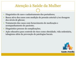 Atenção à Saúde da Mulher
 Diagnóstico de caso e cadastramento dos portadores;
 Busca ativa dos casos com medição de pressão arterial e/ou dosagem
dos níveis de glicose;
 Tratamento dos casos com fornecimento de medicação e
acompanhamento do paciente;
 Diagnóstico precoce de complicações;
 Ação educativa para controle de risco como obesidade, vida sedentária,
tabagismo além da prevenção de patologias bucais.
 