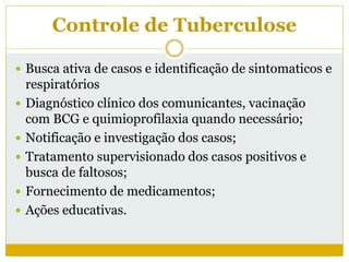 Controle de Tuberculose
 Busca ativa de casos e identificação de sintomaticos e
respiratórios
 Diagnóstico clínico dos comunicantes, vacinação
com BCG e quimioprofilaxia quando necessário;
 Notificação e investigação dos casos;
 Tratamento supervisionado dos casos positivos e
busca de faltosos;
 Fornecimento de medicamentos;
 Ações educativas.
 