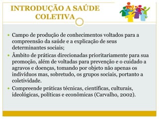 INTRODUÇÃO A SAÚDE
COLETIVA
 Campo de produção de conhecimentos voltados para a
compreensão da saúde e a explicação de seus
determinantes sociais;
 Âmbito de práticas direcionadas prioritariamente para sua
promoção, além de voltadas para prevenção e o cuidado a
agravos e doenças, tomando por objeto não apenas os
indivíduos mas, sobretudo, os grupos sociais, portanto a
coletividade.
 Compreende práticas técnicas, científicas, culturais,
ideológicas, políticas e econômicas (Carvalho, 2002).
 