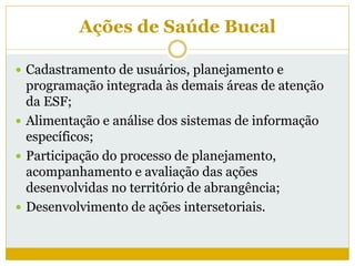Ações de Saúde Bucal
 Cadastramento de usuários, planejamento e
programação integrada às demais áreas de atenção
da ESF;
 Alimentação e análise dos sistemas de informação
específicos;
 Participação do processo de planejamento,
acompanhamento e avaliação das ações
desenvolvidas no território de abrangência;
 Desenvolvimento de ações intersetoriais.
 