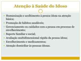 Atenção à Saúde do Idoso
 Humanização e acolhimento à pessoa idosa na atenção
básica;
 Promoção de hábitos saudáveis;
 Gerenciamento ou cuidados com a pessoa em processo de
envelhecimento;
 Suporte familiar e social;
 Avaliação multidimensional rápida da pessoa idosa;
 Envelhecimento e medicamentos;
 Atenção domiciliar às pessoas idosas.
 