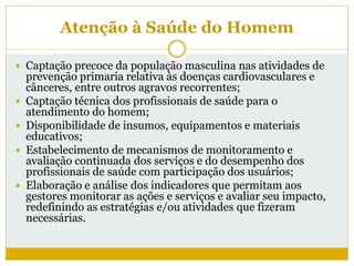 Atenção à Saúde do Homem
 Captação precoce da população masculina nas atividades de
prevenção primaria relativa às doenças cardiovasculares e
cânceres, entre outros agravos recorrentes;
 Captação técnica dos profissionais de saúde para o
atendimento do homem;
 Disponibilidade de insumos, equipamentos e materiais
educativos;
 Estabelecimento de mecanismos de monitoramento e
avaliação continuada dos serviços e do desempenho dos
profissionais de saúde com participação dos usuários;
 Elaboração e análise dos indicadores que permitam aos
gestores monitorar as ações e serviços e avaliar seu impacto,
redefinindo as estratégias e/ou atividades que fizeram
necessárias.
 