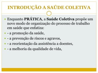 INTRODUÇÃO A SAÚDE COLETIVA
 Enquanto PRÁTICA, a Saúde Coletiva propõe um
novo modo de organização do processo de trabalho
em saúde que enfatiza:
 - a promoção da saúde,
 - a prevenção de riscos e agravos,
 - a reorientação da assistência a doentes,
 - a melhoria da qualidade de vida,
 
