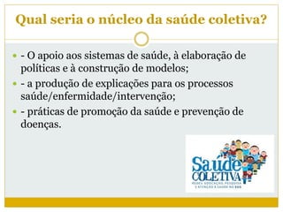Qual seria o núcleo da saúde coletiva?
 - O apoio aos sistemas de saúde, à elaboração de
políticas e à construção de modelos;
 - a produção de explicações para os processos
saúde/enfermidade/intervenção;
 - práticas de promoção da saúde e prevenção de
doenças.
 