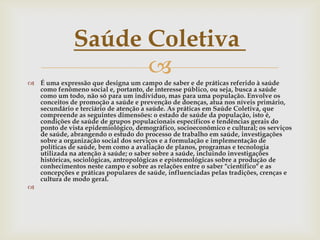Saúde Coletiva
                    
 É uma expressão que designa um campo de saber e de práticas referido à saúde
  como fenômeno social e, portanto, de interesse público, ou seja, busca a saúde
  como um todo, não só para um indivíduo, mas para uma população. Envolve os
  conceitos de promoção a saúde e prevenção de doenças, atua nos níveis primário,
  secundário e terciário de atenção a saúde. As práticas em Saúde Coletiva, que
  compreende as seguintes dimensões: o estado de saúde da população, isto é,
  condições de saúde de grupos populacionais específicos e tendências gerais do
  ponto de vista epidemiológico, demográfico, socioeconômico e cultural; os serviços
  de saúde, abrangendo o estudo do processo de trabalho em saúde, investigações
  sobre a organização social dos serviços e a formulação e implementação de
  políticas de saúde, bem como a avaliação de planos, programas e tecnologia
  utilizada na atenção à saúde; o saber sobre a saúde, incluindo investigações
  históricas, sociológicas, antropológicas e epistemológicas sobre a produção de
  conhecimentos neste campo e sobre as relações entre o saber "científico" e as
  concepções e práticas populares de saúde, influenciadas pelas tradições, crenças e
  cultura de modo geral.

 