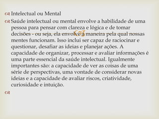  Intelectual ou Mental
 Saúde intelectual ou mental envolve a habilidade de uma
  pessoa para pensar com clareza e lógica e de tomar
                            
  decisões - ou seja, ela envolve a maneira pela qual nossas
  mentes funcionam. Isso inclui ser capaz de raciocinar e
  questionar, desafiar as ideias e planejar ações. A
  capacidade de organizar, processar e avaliar informações é
  uma parte essencial da saúde intelectual. Igualmente
  importantes são: a capacidade de ver as coisas de uma
  série de perspectivas, uma vontade de considerar novas
  ideias e a capacidade de avaliar riscos, criatividade,
  curiosidade e intuição.

 
