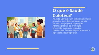 O que é Saúde
Coletiva?
A Saúde Coletiva é um campo que estuda
a saúde e seus determinantes sociais,
focando em grupos e populações.
Abrange práticas de promoção,
prevenção e cuidado, visando a
coletividade. É essencial para entender e
agir sobre a saúde pública.
 