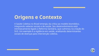 Origens e Contexto
A Saúde Coletiva no Brasil emergiu da crítica ao modelo biomédico,
integrando saberes sociais e de saúde. Seu desenvolvimento está
intrinsecamente ligado à Reforma Sanitária, que culminou na criação do
SUS. Um exemplo é a vigilância em saúde, analisando determinantes
sociais de doenças para intervenção coletiva.
 