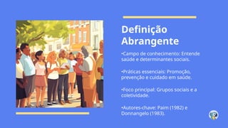 Definição
Abrangente
•Campo de conhecimento: Entende
saúde e determinantes sociais.
•Práticas essenciais: Promoção,
prevenção e cuidado em saúde.
•Foco principal: Grupos sociais e a
coletividade.
•Autores-chave: Paim (1982) e
Donnangelo (1983).
 