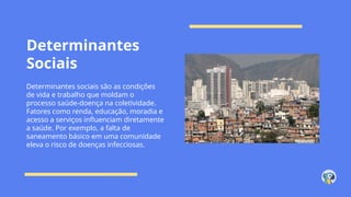 Determinantes
Sociais
Determinantes sociais são as condições
de vida e trabalho que moldam o
processo saúde-doença na coletividade.
Fatores como renda, educação, moradia e
acesso a serviços influenciam diretamente
a saúde. Por exemplo, a falta de
saneamento básico em uma comunidade
eleva o risco de doenças infecciosas.
 