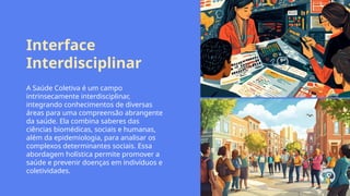 Interface
Interdisciplinar
A Saúde Coletiva é um campo
intrinsecamente interdisciplinar,
integrando conhecimentos de diversas
áreas para uma compreensão abrangente
da saúde. Ela combina saberes das
ciências biomédicas, sociais e humanas,
além da epidemiologia, para analisar os
complexos determinantes sociais. Essa
abordagem holística permite promover a
saúde e prevenir doenças em indivíduos e
coletividades.
 