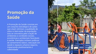 Promoção da
Saúde
A Promoção da Saúde consiste em
um conjunto estratégico de ações
que visam otimizar a qualidade de
vida e o bem-estar da população.
Isso se concretiza pela criação de
ambientes e condições sociais,
econômicas e ambientais favoráveis
à saúde. Exemplos incluem políticas
de saneamento básico, educação em
saúde e espaços urbanos seguros,
impactando positivamente a
coletividade.
 