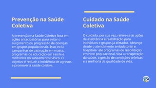 Prevenção na Saúde
Coletiva
Cuidado na Saúde
Coletiva
A prevenção na Saúde Coletiva foca em
ações antecipatórias para evitar o
surgimento ou progressão de doenças
em grupos populacionais. Isso inclui
campanhas de vacinação em massa,
programas de educação em saúde e
melhorias no saneamento básico. O
objetivo é reduzir a incidência de agravos
e promover a saúde coletiva.
O cuidado, por sua vez, refere-se às ações
de assistência e reabilitação para
indivíduos e grupos já afetados. Abrange
desde o atendimento ambulatorial e
hospitalar até programas de reabilitação
em nível populacional. Visa a recuperação
da saúde, a gestão de condições crônicas
e a melhoria da qualidade de vida.
 