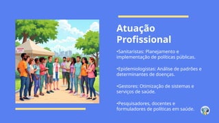 Atuação
Profissional
•Sanitaristas: Planejamento e
implementação de políticas públicas.
•Epidemiologistas: Análise de padrões e
determinantes de doenças.
•Gestores: Otimização de sistemas e
serviços de saúde.
•Pesquisadores, docentes e
formuladores de políticas em saúde.
 