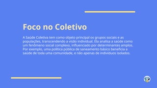 Foco no Coletivo
A Saúde Coletiva tem como objeto principal os grupos sociais e as
populações, transcendendo a visão individual. Ela analisa a saúde como
um fenômeno social complexo, influenciado por determinantes amplos.
Por exemplo, uma política pública de saneamento básico beneficia a
saúde de toda uma comunidade, e não apenas de indivíduos isolados.
 