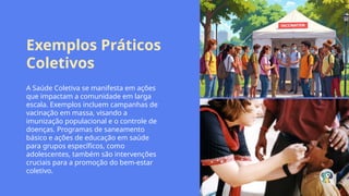 Exemplos Práticos
Coletivos
A Saúde Coletiva se manifesta em ações
que impactam a comunidade em larga
escala. Exemplos incluem campanhas de
vacinação em massa, visando a
imunização populacional e o controle de
doenças. Programas de saneamento
básico e ações de educação em saúde
para grupos específicos, como
adolescentes, também são intervenções
cruciais para a promoção do bem-estar
coletivo.
 
