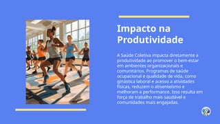 Impacto na
Produtividade
A Saúde Coletiva impacta diretamente a
produtividade ao promover o bem-estar
em ambientes organizacionais e
comunitários. Programas de saúde
ocupacional e qualidade de vida, como
ginástica laboral e acesso a atividades
físicas, reduzem o absenteísmo e
melhoram a performance. Isso resulta em
força de trabalho mais saudável e
comunidades mais engajadas.
 