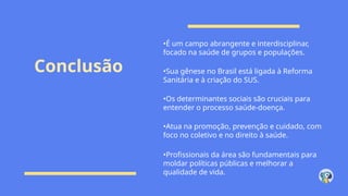 Conclusão
•É um campo abrangente e interdisciplinar,
focado na saúde de grupos e populações.
•Sua gênese no Brasil está ligada à Reforma
Sanitária e à criação do SUS.
•Os determinantes sociais são cruciais para
entender o processo saúde-doença.
•Atua na promoção, prevenção e cuidado, com
foco no coletivo e no direito à saúde.
•Profissionais da área são fundamentais para
moldar políticas públicas e melhorar a
qualidade de vida.
 