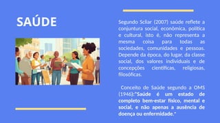 SAÚDE Segundo Scliar (2007) saúde reflete a
conjuntura social, econômica, política
e cultural, isto é, não representa a
mesma coisa para todas as
sociedades, comunidades e pessoas.
Depende da época, do lugar, da classe
social, dos valores individuais e de
concepções científicas, religiosas,
filosóficas.
Conceito de Saúde segundo a OMS
(1946):"Saúde é um estado de
completo bem-estar físico, mental e
social, e não apenas a ausência de
doença ou enfermidade."
 