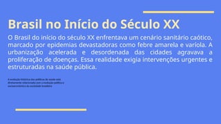 Brasil no Início do Século XX
O Brasil do início do século XX enfrentava um cenário sanitário caótico,
marcado por epidemias devastadoras como febre amarela e varíola. A
urbanização acelerada e desordenada das cidades agravava a
proliferação de doenças. Essa realidade exigia intervenções urgentes e
estruturadas na saúde pública.
A evolução histórica das políticas de saúde está
diretamente relacionada com a evolução política e
socioeconômica da sociedade brasileira
 