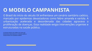 O MODELO CAMPANHISTA
O Brasil do início do século XX enfrentava um cenário sanitário caótico,
marcado por epidemias devastadoras como febre amarela e varíola. A
urbanização acelerada e desordenada das cidades agravava a
proliferação de doenças. Essa realidade exigia intervenções urgentes e
estruturadas na saúde pública.
A evolução histórica das políticas de saúde está
diretamente relacionada com a evolução política e
socioeconômica da sociedade brasileira
 