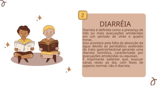 DIARRÉIA
Diarreia é definida como a presença de
três ou mais evacuações amolecidas
em um período de vinte e quatro
horas.
Isso acontece pela falta da absorção da
água devido ao peristáltico acelerado
do trato gastrointestinal gerando uma
diarreia osmótica, caracterizada por
evacuações amolecidas ou aquosas.
É importante salientar que, evacuar
várias vezes ao dia, com fezes de
aspecto normal, não é diarreia.
 