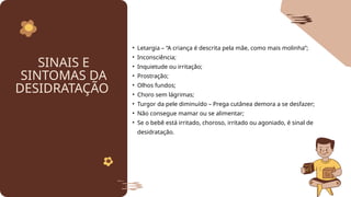 SINAIS E
SINTOMAS DA
DESIDRATAÇÃO
• Letargia – “A criança é descrita pela mãe, como mais molinha”;
• Inconsciência;
• Inquietude ou irritação;
• Prostração;
• Olhos fundos;
• Choro sem lágrimas;
• Turgor da pele diminuído – Prega cutânea demora a se desfazer;
• Não consegue mamar ou se alimentar;
• Se o bebê está irritado, choroso, irritado ou agoniado, é sinal de
desidratação.
 
