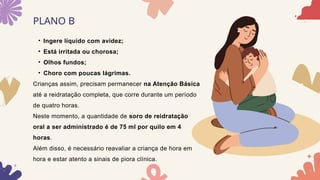 PLANO B
• Ingere líquido com avidez;
• Está irritada ou chorosa;
• Olhos fundos;
• Choro com poucas lágrimas.
Crianças assim, precisam permanecer na Atenção Básica
até a reidratação completa, que corre durante um período
de quatro horas.
Neste momento, a quantidade de soro de reidratação
oral a ser administrado é de 75 ml por quilo em 4
horas.
Além disso, é necessário reavaliar a criança de hora em
hora e estar atento a sinais de piora clínica.
 