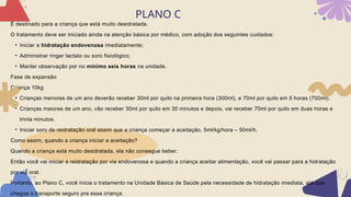 PLANO C
È destinado para a criança que está muito desidratada.
O tratamento deve ser iniciado ainda na atenção básica por médico, com adoção dos seguintes cuidados:
• Iniciar a hidratação endovenosa imediatamente;
• Administrar ringer lactato ou soro fisiológico;
• Manter observação por no mínimo seis horas na unidade.
Fase de expansão
Criança 10kg
• Crianças menores de um ano deverão receber 30ml por quilo na primeira hora (300ml), e 70ml por quilo em 5 horas (700ml).
• Crianças maiores de um ano, vão receber 30ml por quilo em 30 minutos e depois, vai receber 70ml por quilo em duas horas e
trinta minutos.
• Iniciar soro de reidratação oral assim que a criança começar a aceitação, 5ml/kg/hora – 50ml/h.
Como assim, quando a criança iniciar a aceitação?
Quando a criança está muito desidratada, ela não consegue beber.
Então você vai iniciar a reidratação por via endovenosa e quando a criança aceitar alimentação, você vai passar para a hidratação
por via oral.
Portanto, no Plano C, você inicia o tratamento na Unidade Básica de Saúde pela necessidade de hidratação imediata, até que
chegue o transporte seguro pra essa criança.
 